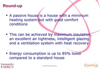 Round-up A passive house is a house with a minimum heating system but with good comfort conditions This can be achieved by maximum insulation, an excellent air tightness, intelligent glazing and a ventilation system with heat recovery Energy consumption is up to 85% lower compared to a standard house 
