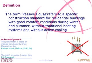 Definition The term ‘Passive House’refers to a specific construction standard for residential buildings with good comfort conditions during winter and summer, without traditional heating systems and without active cooling Acknowledgement This presentation is based on material contributed by Erwin Mlecnik from the  Passive House Platform (PHP) Belgium . The graph on screen 5 comes from  PHI Darmstadt 