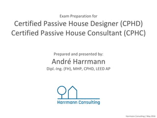Harrmann Consulting | May 2016
Exam Preparation for
Certified Passive House Designer (CPHD)
Certified Passive House Consultant (CPHC)
Prepared and presented by:
André Harrmann
Dipl.-Ing. (FH), MHP, CPHD, LEED AP
 