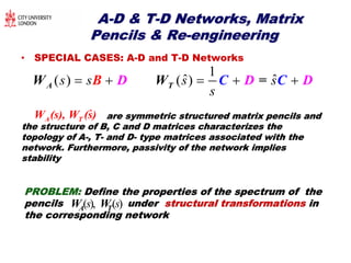 AA--D & TD & T--D Networks, MatrixD Networks, Matrix
Pencils & RePencils & Re--engineeringengineering
• SPECIAL CASES: A-D and T-D Networks
1
ˆ ˆ( ) ( )s s s s
s
    A TW W D =CD CB D
ˆA TW (s), W (s) are symmetric structured matrix penare symmetric structured matrix pencils andcils and
the structure of B, C and D matrices characterizes thethe structure of B, C and D matrices characterizes the
topology of Atopology of A--, T, T-- and Dand D-- type matrices associated with thetype matrices associated with the
network. Furthermore, passivity of the network impliesnetwork. Furthermore, passivity of the network implies
stabilitystability
PROBLEM:PROBLEM: Define the properties of the spectrum of theDefine the properties of the spectrum of the
pencils underpencils under structural transformationsstructural transformations inin
the corresponding networkthe corresponding network
( ), ( )s sTAW W
 