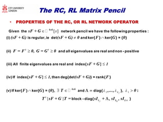 The RC, RL Matrix PencilThe RC, RL Matrix Pencil
•• PROPERTIES OF THE RC, OR RL NETWORK OPERATORPROPERTIES OF THE RC, OR RL NETWORK OPERATOR
[ ]s



 
kxk
t t
sF + G
(sF + G) (sF + G) 0 F G 0
F = F 0, G = G 0
Given the network pencil we have the following properties :
(i) is regular, ie det and ker{ } ker{ } = { }
(ii) and all eigenvalues are real and non - posi
1 1fk  


  
}
}
:kxk
1
1,
sF + G
sF + G (sF + G) F
F G 0 T 0
tive
(iii) All finite eigenvalues are real and index{
(iv) If index{ then deg{det } = rank{ }
(v) If ker{ } ker{ } = { }, and diag{ },,..., 
0
{ } fk k k
t
T sF + G T = sI + sI sIblock - diag{ }  
 