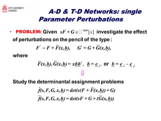 AA--D & TD & T--D Networks: singleD Networks: single
Parameter PerturbationsParameter Perturbations
• PROBLEM: [ ]s

kxk
'
sF + G
F F + F(x,b), G = G + G(x,b),
F(x,b),G(x,b) = xbb
Given investigate the effect
of perturbations on the pencil of the type :
where
, , 


t
i i jb = e b = e e
f(s,F,G, x,b)= det(s(F + F(x,b))+ G)
f(s,F
or
Study the determinantal assignment problems
,G, x,b)= det(sF + G + (G(x,b))
 
