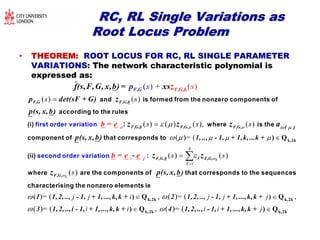 RC, RL Single Variations asRC, RL Single Variations as
Root Locus ProblemRoot Locus Problem
•• THEOREM:THEOREM: ROOT LOCUS FOR RC, RL SINGLE PARAMETER
VARIATIONS: The network characteristic polynomial is
expressed as:
( ) ( )
+) ( )(
s s
ss


and is formed from the nonzero compon
first order variation
ents of
according to the rules
(i)
F,G F,G,b
F, F,G,bG
p det(sF + G)
p(s,
b =
x,b)
e
f(s,F,G, x,b) =
z
p xsz
4
1
( ) ( ) ( ), ( )
( )= (
( )i
s s s
s
  

 
  
 
 




 
k,2k) Q
where is the
component of that corr
second order variation
esponds to
(ii :) -
: F,G,b F,G, F,G,
F,G,bj F,G,
( )
1, .., - 1, + 1,k, ...k +
b = e e
p(s, x,b)
z z z a
z z

( )
( )
( )= ( , ( )= (j j i j j j
s
s
  k,2k k) Q ) Q
where are the components of that corresponds to the sequences
characterising the nonzero elements ie
F,G,
1 1,2, .., - 1, + 1, ...,k,k + 2 1,2, .., - 1, + 1, ...,k,k +
p(s, x,b)z


,
( )= ( , ( )= (i i i i j  
,2k
k,2k k,2k) Q ) Q3 1,2, ..,i - 1, + 1, ...,k,k + 4 1,2, .., - 1, + 1, ...,k,k +
 