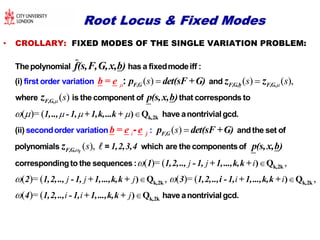 Root Locus & Fixed ModesRoot Locus & Fixed Modes
• CROLLARY: FIXED MODES OF THE SINGLE VARIATION PROBLEM:
( ) ( ) ( ),
( )
( )
s s s
s
 
 
 
Thepolynomial has a fixedmodeiff :
(i) and
where is the component of that corr
first order variatio
esponds to
n : F,G F,G,b F,G,
F,G,
p det(sF +b = e G)
p(s,x,b)
f(s,F,G,x,b)
z z
z
= (
( )
( ),
i s
s
   

k,2k) Q
secondord
have anontrivialgcd.
(ii) andthe set of
polynomials = which are the compon
er variati
entso
on
f
:- F,Gj
F,G,
1,.., - 1, + 1,k,...k +
1,2,3,4
b = e e p det(sF +G)
p(s,xz 

( )= ( ,
( )= ( , ( )= ( ,
( )= (
j j i
j j j i i
i i j

 


 

k,2k
k,2k k,2k
k,2k
) Q
) Q ) Q
) Q
correspondingto the sequences:
have a
1 1,2,.., -1, + 1,...,k,k +
2 1,2,.., -1, + 1,...,k,k + 3 1,2,..,i -1, + 1,...,k,k +
4 1,2,.., -1, + 1,...,k,k +
,b)
nontrivialgcd.
 