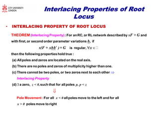 Interlacing Properties of RootInterlacing Properties of Root
LocusLocus
• INTERLACING PROPERTY OF ROOT LOCUS
t
sF + G
b,
s(F + xbb )+ G x
:For anRC, or RL network describedby and
with first, or second order parameter variations if
is regular,
then t
(Interlacing
he
Property)THEOREM

followingproperties hold true :
(a) Allpoles and zeros are located on the real axis.
(b) There are no poles and zeros of multiplicity higher than one.
(c) There cannot be two poles, or two zeros nex 

z < 0, p, p < z
x < 0
t to each other
(d) a zero, such that for allpoles
For all allpoles move to tPole Mo hvement : e l

Interlacing Property
x > 0
eft and for all
poles move to right
 
