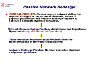 Passive Network RedesignPassive Network Redesign
▲ GENERAL PROBLEM: Given a passive network define the
required changes in the nature of elements, values of
physical parameters and network topology required to
achieve a desirable dynamic behaviour.
Network Representation Problem: Admittance and Impedance
Operators (integral-Differential Operators)
Transformation Representation Problem: Describe
transformations of Network Reengineering
Network Redesign Problem: Develop and solve structure
assignment problems.
 