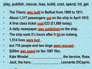 play, publish, rescue, lose, build, cost, spend, hit, get
•   The Titanic was built in Belfast from 1909 to 1911.
•   About 1,317 passengers got on the ship in April 1912.
•   A first class ticket cost £23 (£1,688 today).
•   A daily newspaper was published on the ship.
•   The ship sank 2½ hours after it hit an iceberg.
•   1,514 lives were lost ,
•   but 710 people and two dogs were rescued .
•   $200m was spent on the 1997 film.
•   Kate Winslet ___________________ the heroine, Rose.
•   Jack, the hero, ________________ Leonardo DiCaprio.
 