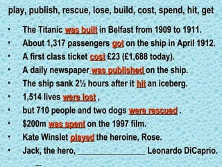 play, publish, rescue, lose, build, cost, spend, hit, get
•   The Titanic was built in Belfast from 1909 to 1911.
•   About 1,317 passengers got on the ship in April 1912.
•   A first class ticket cost £23 (£1,688 today).
•   A daily newspaper was published on the ship.
•   The ship sank 2½ hours after it hit an iceberg.
•   1,514 lives were lost ,
•   but 710 people and two dogs were rescued .
•   $200m was spent on the 1997 film.
•   Kate Winslet played the heroine, Rose.
•   Jack, the hero, ________________ Leonardo DiCaprio.
 