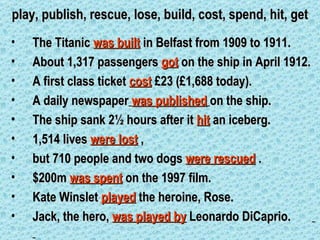 play, publish, rescue, lose, build, cost, spend, hit, get
•   The Titanic was built in Belfast from 1909 to 1911.
•   About 1,317 passengers got on the ship in April 1912.
•   A first class ticket cost £23 (£1,688 today).
•   A daily newspaper was published on the ship.
•   The ship sank 2½ hours after it hit an iceberg.
•   1,514 lives were lost ,
•   but 710 people and two dogs were rescued .
•   $200m was spent on the 1997 film.
•   Kate Winslet played the heroine, Rose.
•   Jack, the hero, was played by Leonardo DiCaprio.
 