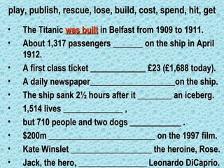 play, publish, rescue, lose, build, cost, spend, hit, get
•   The Titanic was built in Belfast from 1909 to 1911.
•   About 1,317 passengers _______ on the ship in April
    1912.
•   A first class ticket _____________ £23 (£1,688 today).
•   A daily newspaper____________________on the ship.
•   The ship sank 2½ hours after it ________ an iceberg.
•   1,514 lives ______________ ,
•   but 710 people and two dogs ____________ .
•   $200m _________________________ on the 1997 film.
•   Kate Winslet ___________________ the heroine, Rose.
•   Jack, the hero, ________________ Leonardo DiCaprio.
 