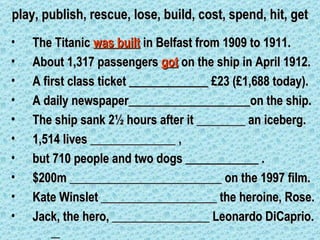 play, publish, rescue, lose, build, cost, spend, hit, get
•   The Titanic was built in Belfast from 1909 to 1911.
•   About 1,317 passengers got on the ship in April 1912.
•   A first class ticket _____________ £23 (£1,688 today).
•   A daily newspaper____________________on the ship.
•   The ship sank 2½ hours after it ________ an iceberg.
•   1,514 lives ______________ ,
•   but 710 people and two dogs ____________ .
•   $200m _________________________ on the 1997 film.
•   Kate Winslet ___________________ the heroine, Rose.
•   Jack, the hero, ________________ Leonardo DiCaprio.
 