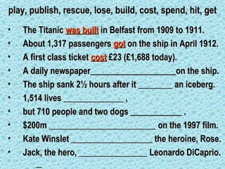 play, publish, rescue, lose, build, cost, spend, hit, get
•   The Titanic was built in Belfast from 1909 to 1911.
•   About 1,317 passengers got on the ship in April 1912.
•   A first class ticket cost £23 (£1,688 today).
•   A daily newspaper____________________on the ship.
•   The ship sank 2½ hours after it ________ an iceberg.
•   1,514 lives ______________ ,
•   but 710 people and two dogs ____________ .
•   $200m _________________________ on the 1997 film.
•   Kate Winslet ___________________ the heroine, Rose.
•   Jack, the hero, ________________ Leonardo DiCaprio.
 
