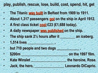 play, publish, rescue, lose, build, cost, spend, hit, get
•   The Titanic was built in Belfast from 1909 to 1911.
•   About 1,317 passengers got on the ship in April 1912.
•   A first class ticket cost £23 (£1,688 today).
•   A daily newspaper was published on the ship.
•   The ship sank 2½ hours after it ________ an iceberg.
•   1,514 lives ______________ ,
•   but 710 people and two dogs ____________ .
•   $200m _________________________ on the 1997 film.
•   Kate Winslet ___________________ the heroine, Rose.
•   Jack, the hero, ________________ Leonardo DiCaprio.
 