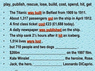 play, publish, rescue, lose, build, cost, spend, hit, get
•   The Titanic was built in Belfast from 1909 to 1911.
•   About 1,317 passengers got on the ship in April 1912.
•   A first class ticket cost £23 (£1,688 today).
•   A daily newspaper was published on the ship.
•   The ship sank 2½ hours after it hit an iceberg.
•   1,514 lives were lost ,
•   but 710 people and two dogs ____________ .
•   $200m _________________________ on the 1997 film.
•   Kate Winslet ___________________ the heroine, Rose.
•   Jack, the hero, ________________ Leonardo DiCaprio.
 