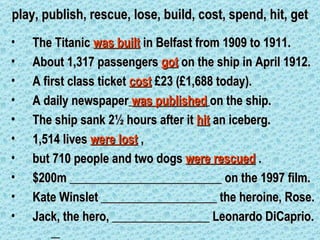 play, publish, rescue, lose, build, cost, spend, hit, get
•   The Titanic was built in Belfast from 1909 to 1911.
•   About 1,317 passengers got on the ship in April 1912.
•   A first class ticket cost £23 (£1,688 today).
•   A daily newspaper was published on the ship.
•   The ship sank 2½ hours after it hit an iceberg.
•   1,514 lives were lost ,
•   but 710 people and two dogs were rescued .
•   $200m _________________________ on the 1997 film.
•   Kate Winslet ___________________ the heroine, Rose.
•   Jack, the hero, ________________ Leonardo DiCaprio.
 
