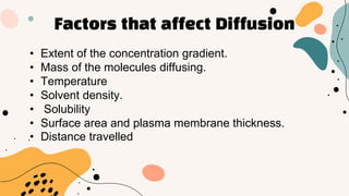 Factors that affect Diffusion
• Extent of the concentration gradient.
• Mass of the molecules diffusing.
• Temperature
• Solvent density.
• Solubility
• Surface area and plasma membrane thickness.
• Distance travelled
 