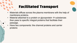 Facilitated Transport
• Materials diffuse across the plasma membrane with the help of
membrane proteins.
• Material attached to a protein or glycoprotein  substances
then pass to specific integral proteins that facilitate their
passage.
• Have two components: the channel proteins and carrier
proteins
 