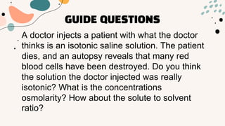 GUIDE QUESTIONS
A doctor injects a patient with what the doctor
thinks is an isotonic saline solution. The patient
dies, and an autopsy reveals that many red
blood cells have been destroyed. Do you think
the solution the doctor injected was really
isotonic? What is the concentrations
osmolarity? How about the solute to solvent
ratio?
 