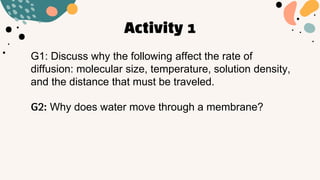 Activity 1
G1: Discuss why the following affect the rate of
diffusion: molecular size, temperature, solution density,
and the distance that must be traveled.
G2: Why does water move through a membrane?
 