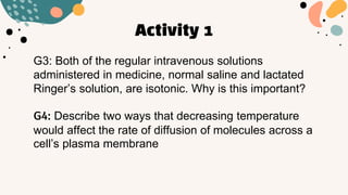 Activity 1
G3: Both of the regular intravenous solutions
administered in medicine, normal saline and lactated
Ringer’s solution, are isotonic. Why is this important?
G4: Describe two ways that decreasing temperature
would affect the rate of diffusion of molecules across a
cell’s plasma membrane
 
