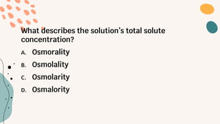 What describes the solution’s total solute
concentration?
A. Osmorality
B. Osmolality
C. Osmolarity
D. Osmalority
 