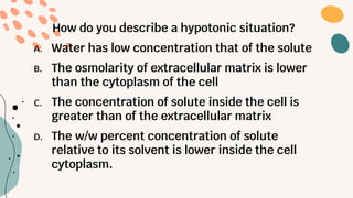 How do you describe a hypotonic situation?
A. Water has low concentration that of the solute
B. The osmolarity of extracellular matrix is lower
than the cytoplasm of the cell
C. The concentration of solute inside the cell is
greater than of the extracellular matrix
D. The w/w percent concentration of solute
relative to its solvent is lower inside the cell
cytoplasm.
 