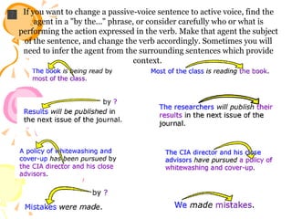 If you want to change a passive-voice sentence to active voice, find the agent in a "by the..." phrase, or consider carefully who or what is performing the action expressed in the verb. Make that agent the subject of the sentence, and change the verb accordingly. Sometimes you will need to infer the agent from the surrounding sentences which provide context.  