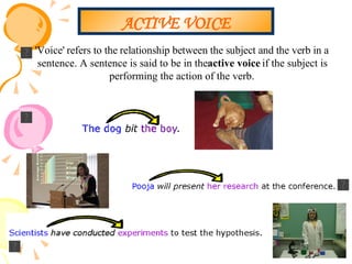 ACTIVE VOICE 'Voice' refers to the relationship between the subject and the verb in a sentence. A sentence is said to be in the  active voice  if the subject is performing the action of the verb.  