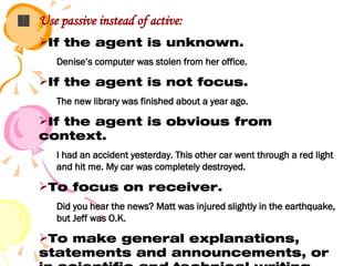 Use passive instead of active: If the agent is unknown. Denise’s computer was stolen from her office. If the agent is not focus. The new library was finished about a year ago. If the agent is obvious from context. I had an accident yesterday. This other car went through a red light and hit me. My car was completely destroyed. To focus on receiver. Did you hear the news? Matt was injured slightly in the earthquake, but Jeff was O.K. To make general explanations, statements and announcements, or in scientific and technical writing. Passengers are asked to refrain from smoking. 