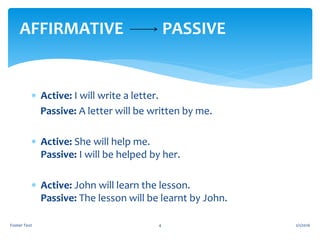  Active: I will write a letter.
Passive: A letter will be written by me.
 Active: She will help me.
Passive: I will be helped by her.
 Active: John will learn the lesson.
Passive: The lesson will be learnt by John.
2/1/2016Footer Text 4
AFFIRMATIVE PASSIVE
 