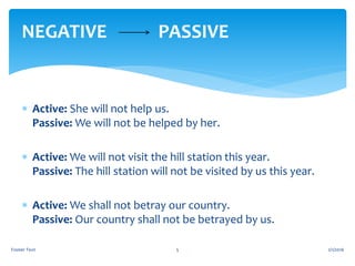  Active: She will not help us.
Passive: We will not be helped by her.
 Active: We will not visit the hill station this year.
Passive: The hill station will not be visited by us this year.
 Active: We shall not betray our country.
Passive: Our country shall not be betrayed by us.
2/1/2016Footer Text 5
NEGATIVE PASSIVE
 