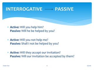  Active: Will you help him?
Passive: Will he be helped by you?
 Active: Will you not help me?
Passive: Shall I not be helped by you?
 Active: Will they accept our invitation?
Passive: Will our invitation be accepted by them?
2/1/2016Footer Text 6
INTERROGATIVE PASSIVE
 