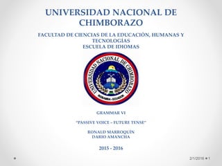 UNIVERSIDAD NACIONAL DE
CHIMBORAZO
FACULTAD DE CIENCIAS DE LA EDUCACIÓN, HUMANAS Y
TECNOLOGÍAS
ESCUELA DE IDIOMAS
GRAMMAR VI
“PASSIVE VOICE – FUTURE TENSE”
RONALD MARROQUÍN
DARIO AMANCHA
2015 - 2016
2/1/2016 1
 