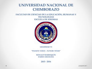 UNIVERSIDAD NACIONAL DE
CHIMBORAZO
FACULTAD DE CIENCIAS DE LA EDUCACIÓN, HUMANAS Y
TECNOLOGÍAS
ESCUELA DE IDIOMAS
GRAMMAR VI
“PASSIVE VOICE – FUTURE TENSE”
RONALD MARROQUÍN
DARIO AMANCHA
2015 - 2016
2/3/2016 1
 