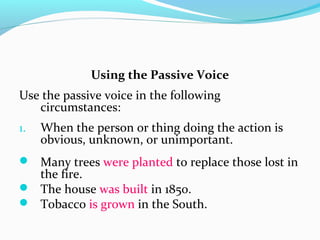 Using the Passive Voice
Use the passive voice in the following
circumstances:
1. When the person or thing doing the action is
obvious, unknown, or unimportant.
 Many trees were planted to replace those lost in
the fire.
 The house was built in 1850.
 Tobacco is grown in the South.
 
