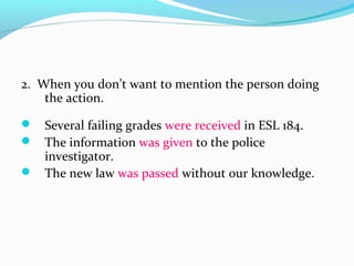 2. When you don’t want to mention the person doing
the action.
 Several failing grades were received in ESL 184.
 The information was given to the police
investigator.
 The new law was passed without our knowledge.
 