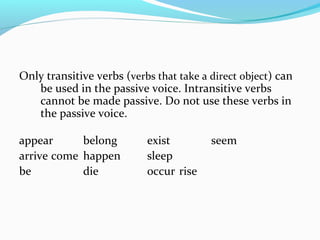 Only transitive verbs (verbs that take a direct object) can
be used in the passive voice. Intransitive verbs
cannot be made passive. Do not use these verbs in
the passive voice.
appear belong exist seem
arrive come happen sleep
be die occur rise
 