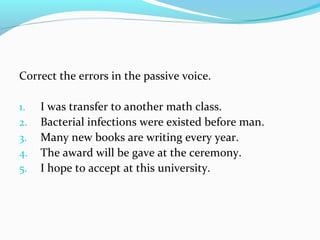 Correct the errors in the passive voice.
1. I was transfer to another math class.
2. Bacterial infections were existed before man.
3. Many new books are writing every year.
4. The award will be gave at the ceremony.
5. I hope to accept at this university.
 