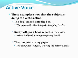 Active Voice
 These examples show that the subject is
doing the verb's action.
 The dog jumped onto the boy.
 The dog (subject) is doing the jumping (verb).
 Kristy will give a book report to the class.
 Kristy (subject) is doing the giving (verb).
 The computer ate my paper.
 The computer (subject) is doing the eating (verb).
 