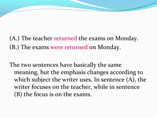 (A.) The teacher returned the exams on Monday.
(B.) The exams were returned on Monday.
The two sentences have basically the same
meaning, but the emphasis changes according to
which subject the writer uses. In sentence (A), the
writer focuses on the teacher, while in sentence
(B) the focus is on the exams.
 