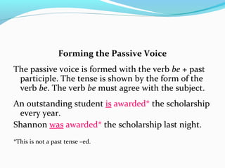 Forming the Passive Voice
The passive voice is formed with the verb be + past
participle. The tense is shown by the form of the
verb be. The verb be must agree with the subject.
An outstanding student is awarded* the scholarship
every year.
Shannon was awarded* the scholarship last night.
*This is not a past tense –ed.
 