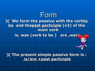 Form
 We form the passive with the verbto
 be and thepast participle )v3( of the
             . main verb
   is, was )verb to be ( are ,were




 The present simple passive form is :
       is/are +past participle
 