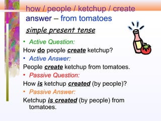 how / people / ketchup / create
answer – from tomatoes
simple present tense
• Active Question:
How do people create ketchup?
• Active Answer:
People create ketchup from tomatoes.
• Passive Question:
How is ketchup created (by people)?
• Passive Answer:
Ketchup is created (by people) from
tomatoes.
 
