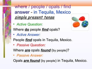 where / people / opals / find
answer - in Tequila, Mexico
simple present tense
• Active Question:
Where do people find opals?
• Active Answer:
People find opals in Tequila, Mexico.
• Passive Question:
Where are opals found (by people)?
• Passive Answer:
Opals are found (by people) in Tequila, Mexico.
 