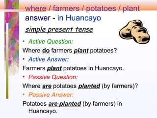 where / farmers / potatoes / plant
answer - in Huancayo
simple present tense
• Active Question:
Where do farmers plant potatoes?
• Active Answer:
Farmers plant potatoes in Huancayo.
• Passive Question:
Where are potatoes planted (by farmers)?
• Passive Answer:
Potatoes are planted (by farmers) in
Huancayo.
 