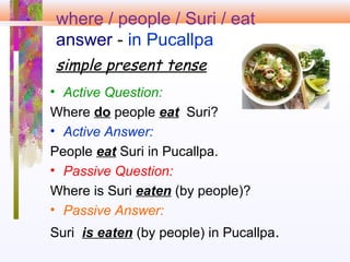 where / people / Suri / eat
answer - in Pucallpa
simple present tense
• Active Question:
Where do people eat Suri?
• Active Answer:
People eat Suri in Pucallpa.
• Passive Question:
Where is Suri eaten (by people)?
• Passive Answer:
Suri is eaten (by people) in Pucallpa.
 