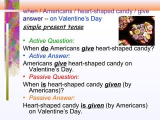when / Americans / heart-shaped candy / give
answer – on Valentine’s Day
simple present tense
• Active Question:
When do Americans give heart-shaped candy?
• Active Answer:
Americans give heart-shaped candy on
Valentine’s Day.
• Passive Question:
When is heart-shaped candy given (by
Americans)?
• Passive Answer:
Heart-shaped candy is given (by Americans)
on Valentine’s Day.
 