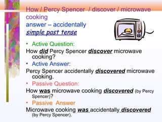 How / Percy Spencer / discover / microwave
cooking
answer – accidentally
simple past tense
• Active Question:
How did Percy Spencer discover microwave
cooking?
• Active Answer:
Percy Spencer accidentally discovered microwave
cooking.
• Passive Question:
How was microwave cooking discovered (by Percy
Spencer)?
• Passive Answer
Microwave cooking was accidentally discovered
(by Percy Spencer).
 