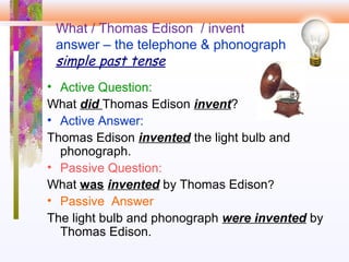 What / Thomas Edison / invent
answer – the telephone & phonograph
simple past tense
• Active Question:
What did Thomas Edison invent?
• Active Answer:
Thomas Edison invented the light bulb and
phonograph.
• Passive Question:
What was invented by Thomas Edison?
• Passive Answer
The light bulb and phonograph were invented by
Thomas Edison.
 