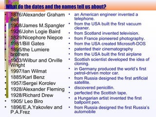 What do the dates and the names tell us about?
• 1876/Alexander Graham
Bell
• 1908/James M.Spangler
• 1926/John Logie Baird
• 1829/Nicephore Niepce
• 1981/Bill Gates
• 1895/the Lumiere
brothers
• 1903/Wilbur and Orville
Wright
• 1997/Ian Wilmat
• 1885/Karl Benz
• 1957/Sergei Korolev
• 1928/Alexander Fleming
• 1928/Richard Drew
• 1905/ Leo Biro
• 1896/E.A.Yakovlev and
P.A.Frez
• an American engineer invented a
telephone.
• from the USA built the first vacuum
cleaner.
• from Scotland invented television.
• from France pioneered photography.
• from the USA created Microsoft-DOS
• patented their cinematography
• from the USA built the first airplane
• Scottish scientist developed the idea of
cloning.
• in Germany produced the world’s first
petrol-driven motor car.
• from Russia designed the first artificial
satellite.
• discovered penicillin.
• perfected the Scottish tape.
• a Hungarian artist invented the first
ballpoint pen.
• from Russia designed the first Russia’s
automobile
 